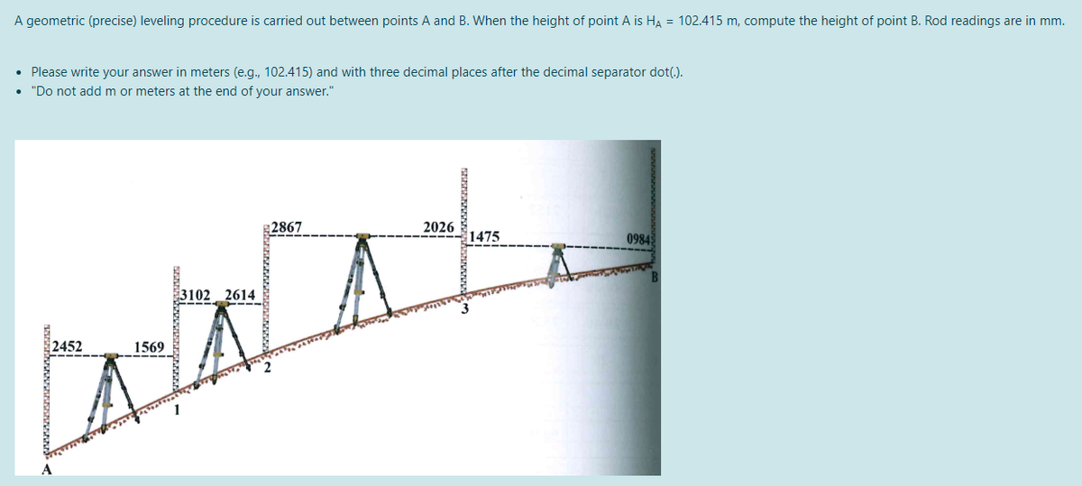 A geometric (precise) leveling procedure is carried out between points A and B. When the height of point A is HA = 102.415 m, compute the height of point B. Rod readings are in mm.
• Please write your answer in meters (e.g., 102.415) and with three decimal places after the decimal separator dot(.).
• "Do not add m or meters at the end of your answer."
2867
2026
1475
0984
3102 2614
2452
1569
