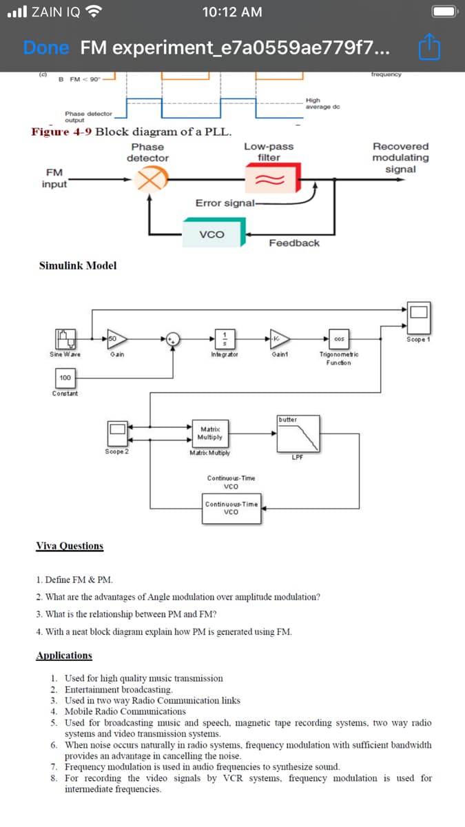 .ll ZAIN IQ
10:12 AM
Done FM experiment_e7a0559ae779f7...
(c)
frequency
B FM < 90
High
average de
Phase detector
output
Figure 4-9 Block diagram of a PLL.
Low-pass
filter
Recovered
modulating
signal
Phase
detector
FM
input
Error signal-
VCO
Feedback
Simulink Model
50
Scope 1
-K-
cos
Sine Wave
Gain
Integr ator
Gaint
Trigonometic
Function
100
Constant
butter
Matric
Multiply
Scope 2
Matric Multiply
LPF
Continuo us- Time
vco
Continuous Time
vco
Viva Questions
1. Define FM & PM.
2. What are the advantages of Angle modulation over amplitude modulation?
3. What is the relationship between PM and FM?
4. With a neat block diagram explain how PM is generated using FM.
Applications
1. Used for high quality music transmission
2. Entertainment broadcasting.
3. Used in two way Radio Communication links
4. Mobile Radio Communications
5. Used for broadcasting music and speech, magnetic tape recording systems, two way radio
systems and video transmission systems.
6. When noise occurs naturally in radio systems, frequency modulation with sufficient bandwidth
provides an advantage in cancelling the noise.
7. Frequency modulation is used in audio frequencies to synthesize sound.
8. For recording the video signals by VCR systems, frequency modulation is used for
intermediate frequencies.
