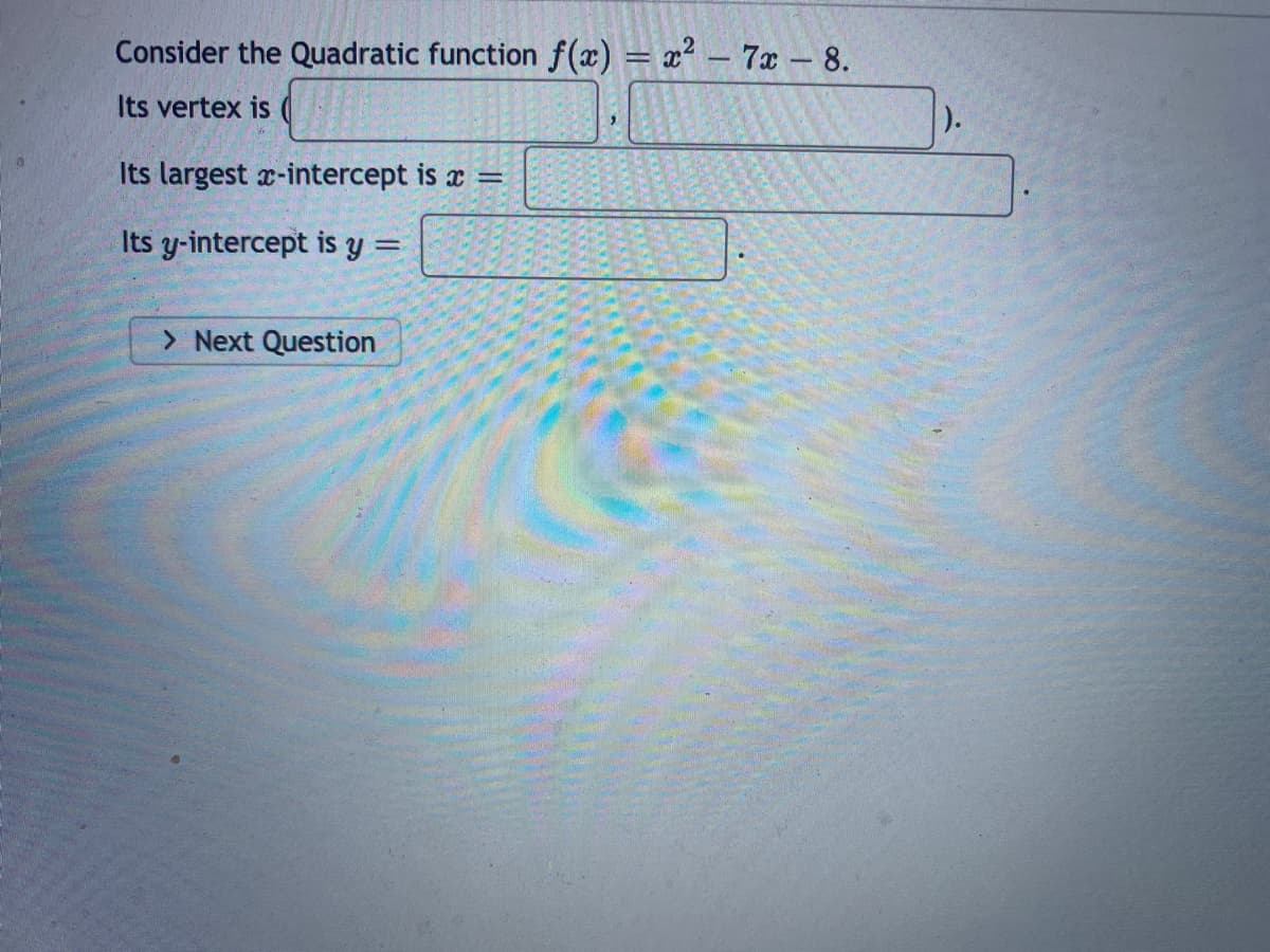 Consider the Quadratic function f(x) = x² – 7x - 8.
Its vertex is
Its largest x-intercept is x =
Its y-intercept is y :
> Next Question
