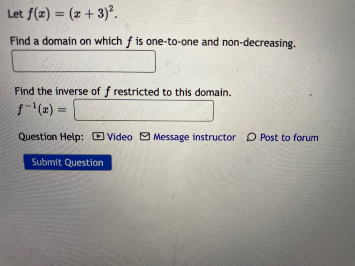 Let f(x) = (x + 3)².
%3D
Find a domain on which f is one-to-one and non-decreasing.
Find the inverse of f restricted to this domain.
f-(x) =
%3D
Question Help: Video Message instructor D Post to forum
Submit Question
