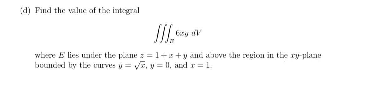 (d) Find the value of the integral
III.
6xy dv
where E lies under the plane z = 1+x+y and above the region in the xy-plane
bounded by the curves y = √√x, y = 0, and x = 1.