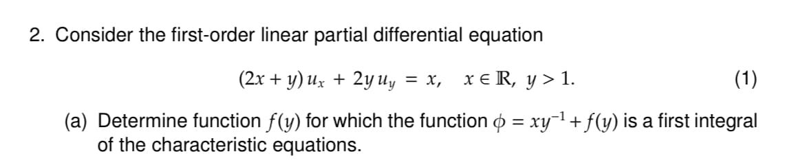 2. Consider the first-order linear partial differential equation
(2x+y) ux + 2y uy = x, x ≤ R, y > 1.
(1)
(a) Determine function ƒ(y) for which the function & = xy¯¹ + ƒ(y) is a first integral
of the characteristic equations.