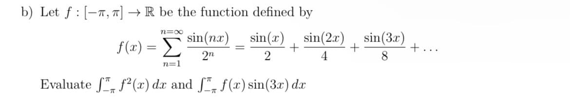 b) Let f [-T, π] → R be the function defined by
N=∞
f (2) = Σ
sin(nx)
sin(x)
sin(2x)
sin(3x)
+
+
+...
2n
2
4
8
n=1
Evaluate ƒ ƒ²(x) dx and ſ™ f(x) sin(3x) dx
-π