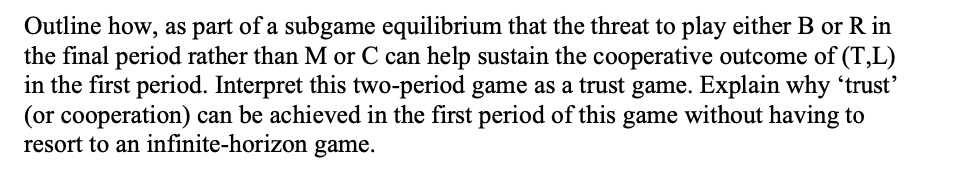 Outline how, as part of a subgame equilibrium that the threat to play either B or R in
the final period rather than M or C can help sustain the cooperative outcome of (T,L)
in the first period. Interpret this two-period game as a trust game. Explain why 'trust'
(or cooperation) can be achieved in the first period of this game without having to
resort to an infinite-horizon game.