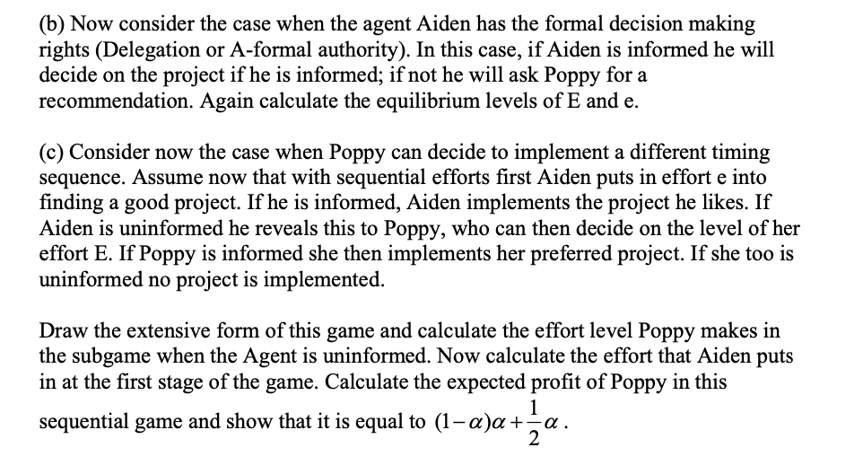 (b) Now consider the case when the agent Aiden has the formal decision making
rights (Delegation or A-formal authority). In this case, if Aiden is informed he will
decide on the project if he is informed; if not he will ask Poppy for a
recommendation. Again calculate the equilibrium levels of E and e.
(c) Consider now the case when Poppy can decide to implement a different timing
sequence. Assume now that with sequential efforts first Aiden puts in effort e into
finding a good project. If he is informed, Aiden implements the project he likes. If
Aiden is uninformed he reveals this to Poppy, who can then decide on the level of her
effort E. If Poppy is informed she then implements her preferred project. If she too is
uninformed no project is implemented.
Draw the extensive form of this game and calculate the effort level Poppy makes in
the subgame when the Agent is uninformed. Now calculate the effort that Aiden puts
in at the first stage of the game. Calculate the expected profit of Poppy in this
1
sequential game and show that it is equal to (1-a)a+=a.
2