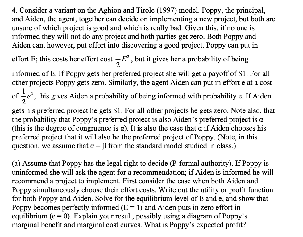 4. Consider a variant on the Aghion and Tirole (1997) model. Poppy, the principal,
and Aiden, the agent, together can decide on implementing a new project, but both are
unsure of which project is good and which is really bad. Given this, if no one is
informed they will not do any project and both parties get zero. Both Poppy and
Aiden can, however, put effort into discovering a good project. Poppy can put in
1
effort E; this costs her effort cost E2, but it gives her a probability of being
2
informed of E. If Poppy gets her preferred project she will get a payoff of $1. For all
other projects Poppy gets zero. Similarly, the agent Aiden can put in effort e at a cost
1
of ; this gives Aiden a probability of being informed with probability e. If Aiden
2
gets his preferred project he gets $1. For all other projects he gets zero. Note also, that
the probability that Poppy's preferred project is also Aiden's preferred project is a
(this is the degree of congruence is a). It is also the case that a if Aiden chooses his
preferred project that it will also be the preferred project of Poppy. (Note, in this
question, we assume that a = ß from the standard model studied in class.)
(a) Assume that Poppy has the legal right to decide (P-formal authority). If Poppy is
uninformed she will ask the agent for a recommendation; if Aiden is informed he will
recommend a project to implement. First consider the case when both Aiden and
Poppy simultaneously choose their effort costs. Write out the utility or profit function
for both Poppy and Aiden. Solve for the equilibrium level of E and e, and show that
Poppy becomes perfectly informed (E = 1) and Aiden puts in zero effort in
equilibrium (e = 0). Explain your result, possibly using a diagram of Poppy's
marginal benefit and marginal cost curves. What is Poppy's expected profit?