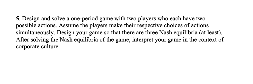 5. Design and solve a one-period game with two players who each have two
possible actions. Assume the players make their respective choices of actions
simultaneously. Design your game so that there are three Nash equilibria (at least).
After solving the Nash equilibria of the game, interpret your game in the context of
corporate culture.