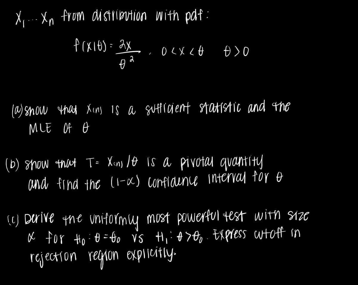 X... Xn from distribution with pdf:
f(x16) = 2x
こ
- OLX LO
Đ>0
+
(a) show that Xins is a sufficient statistic and the
MLE OF O
(b) show that T= X<ns 10 is a pivotal quantity
and find the (1-x) confidence interval for o
(c) Derive the uniformly most powerful test with size
x for Ho :0=80 vs Hi: 0700 Express whoff in
-
rejection region explicitly.