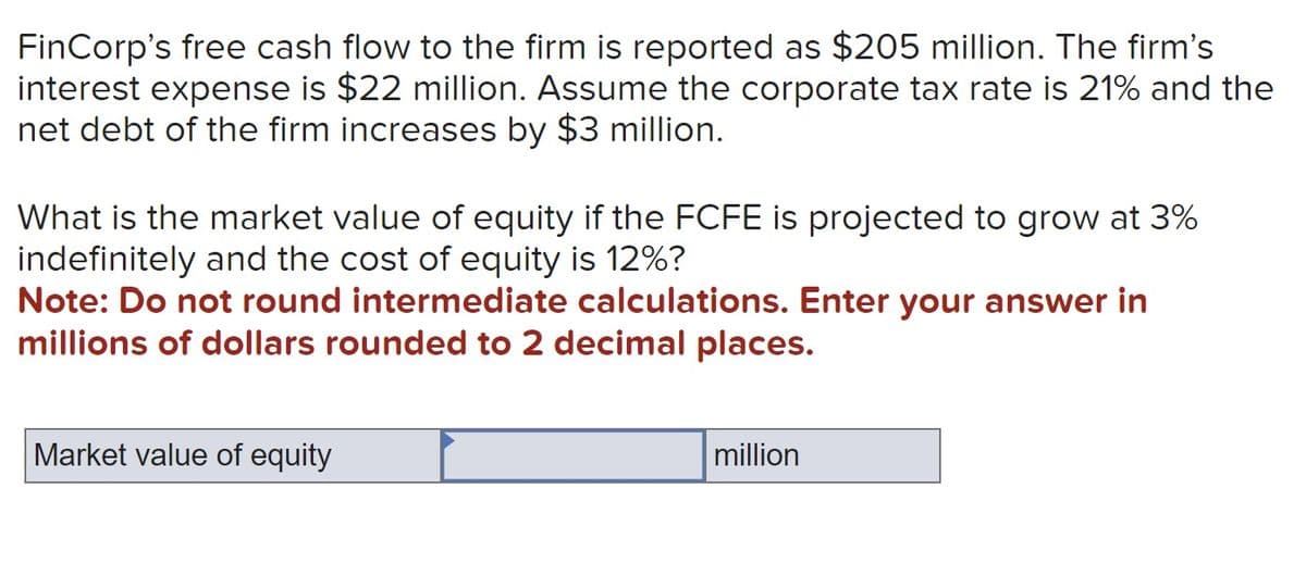FinCorp's free cash flow to the firm is reported as $205 million. The firm's
interest expense is $22 million. Assume the corporate tax rate is 21% and the
net debt of the firm increases by $3 million.
What is the market value of equity if the FCFE is projected to grow at 3%
indefinitely and the cost of equity is 12%?
Note: Do not round intermediate calculations. Enter your answer in
millions of dollars rounded to 2 decimal places.
Market value of equity
million
