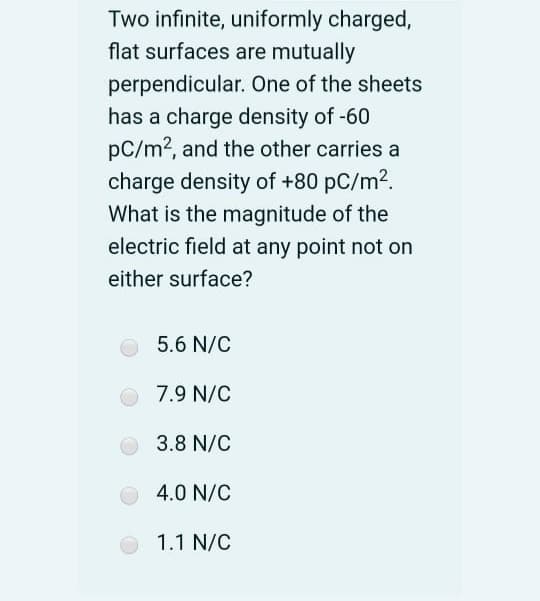 Two infinite, uniformly charged,
flat surfaces are mutually
perpendicular. One of the sheets
has a charge density of -60
pC/m2, and the other carries a
charge density of +80 pC/m2.
What is the magnitude of the
electric field at any point not on
either surface?
5.6 N/C
7.9 N/C
3.8 N/C
4.0 N/C
1.1 N/C
