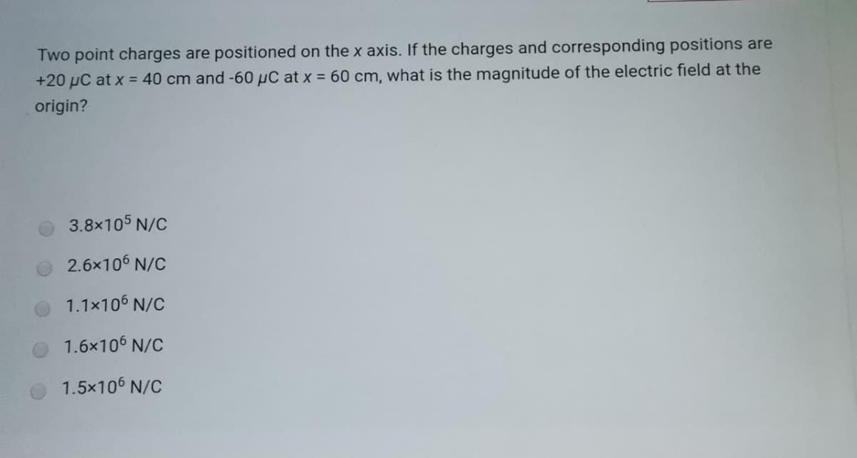 Two point charges are positioned on the x axis. If the charges and corresponding positions are
+20 µC at x = 40 cm and -60 µC at x = 60 cm, what is the magnitude of the electric field at the
origin?
3.8x105 N/C
2.6x106 N/C
1.1x106 N/C
1.6x106 N/C
1.5x106 N/C
