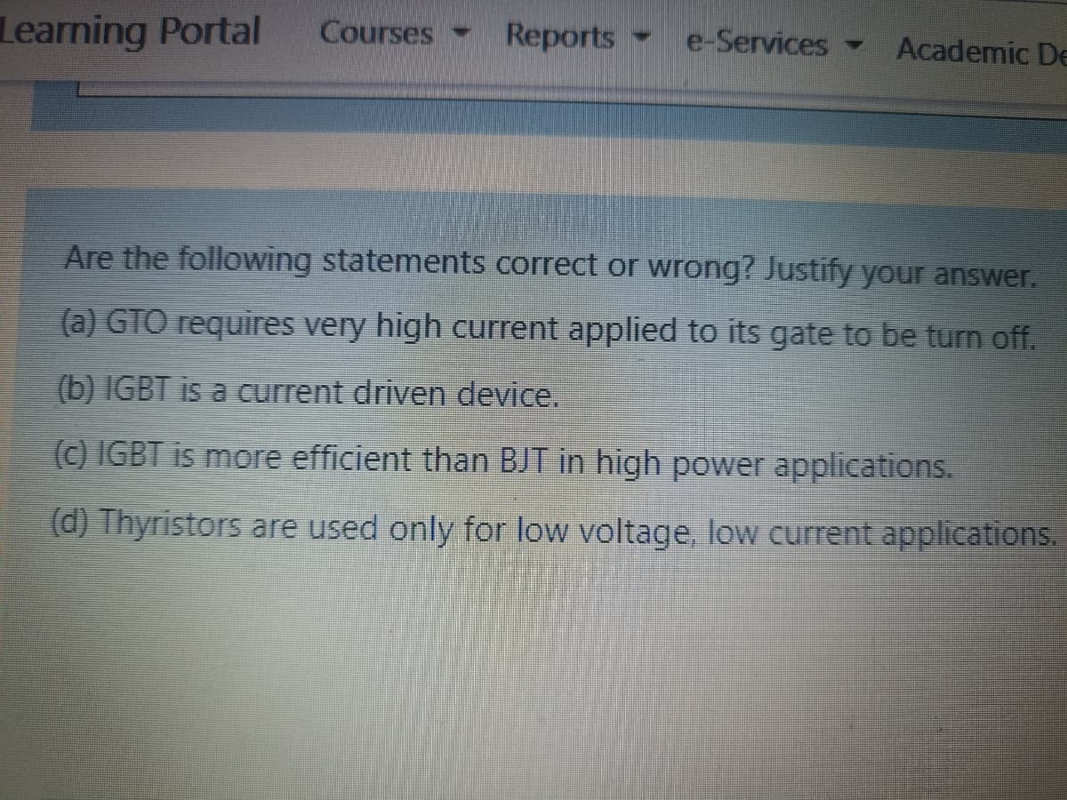 Learning Portal
Courses -
Reports e-Services-
Academic De
Are the following statements correct or wrong? Justify your answer.
(a) GTO requires very high current applied to its gate to be turn off.
(b) IGBT is a current driven device.
(c) IGBT is more efficient than BJT in high power applications.
(d) Thyristors are used only for low voltage, low current applications.
