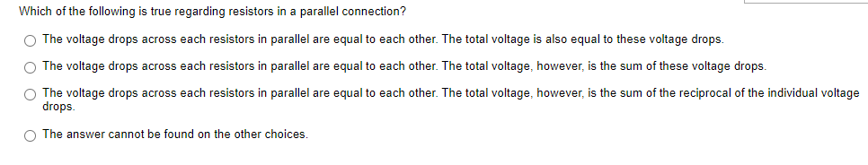 Which of the following is true regarding resistors in a parallel connection?
O The voltage drops across each resistors in parallel are equal to each other. The total voltage is also equal to these voltage drops.
O The voltage drops across each resistors in parallel are equal to each other. The total voltage, however, is the sum of these voltage drops.
The voltage drops across each resistors in parallel are equal to each other. The total voltage, however, is the sum of the reciprocal of the individual voltage
drops.
O The answer cannot be found on the other choices.