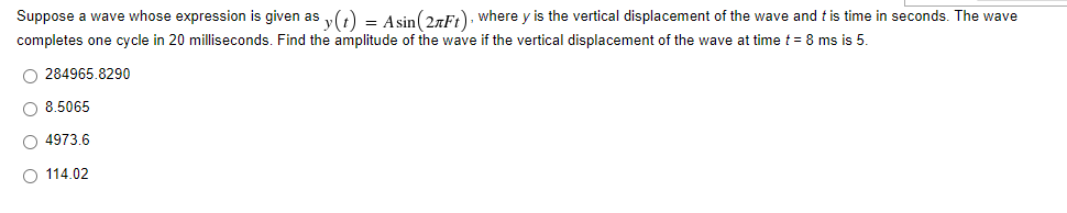 Suppose a wave whose expression is given as y(t) = Asin(27Ft), where y is the vertical displacement of the wave and t is time in seconds. The wave
completes one cycle in 20 milliseconds. Find the amplitude of the wave if the vertical displacement of the wave at time t = 8 ms is 5.
O284965.8290
O 8.5065
4973.6
O 114.02
O O O