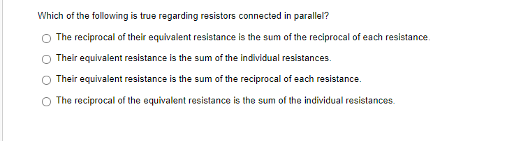 Which of the following is true regarding resistors connected in parallel?
The reciprocal of their equivalent resistance is the sum of the reciprocal of each resistance.
Their equivalent resistance is the sum of the individual resistances.
Their equivalent resistance is the sum of the reciprocal of each resistance.
The reciprocal of the equivalent resistance is the sum of the individual resistances.