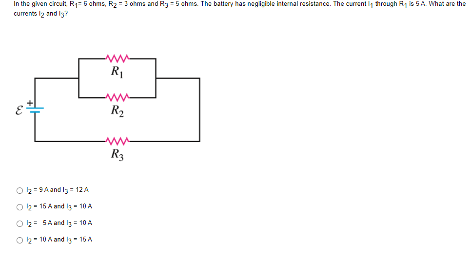 In the given circuit, R₁= 6 ohms, R₂ = 3 ohms and R3 = 5 ohms. The battery has negligible internal resistance. The current 1₁ through R₁ is 5 A. What are the
currents 12 and 13?
R₁
R₂
www
R3
O 12 = 9 A and 13 = 12 A
O 12 = 15 A and 13 = 10 A
O 12 = 5A and 13 = 10 A
O 12 = 10 A and 13 = 15 A