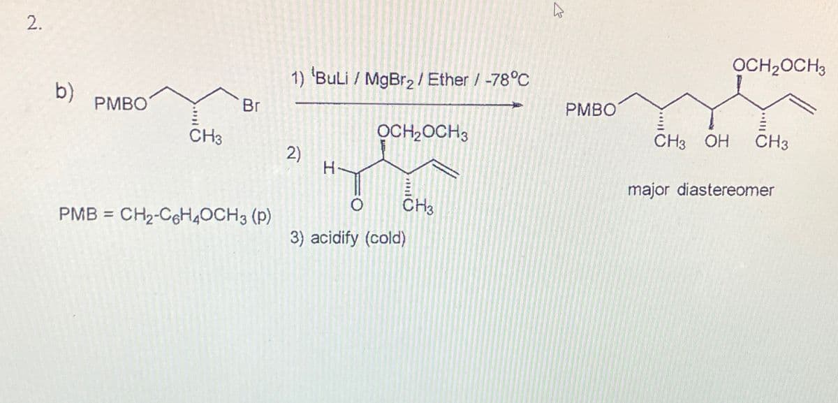 2.
b)
PMBO
CH3
Br
PMB CH₂-C6H4OCH3 (P)
=
1) 'BuLi / MgBr₂ / Ether / -78°C
2)
H
OCH₂OCH3
CH3
3) acidify (cold)
K
PMBO
CH3 OH
OCH₂OCH3
CH3
major diastereomer