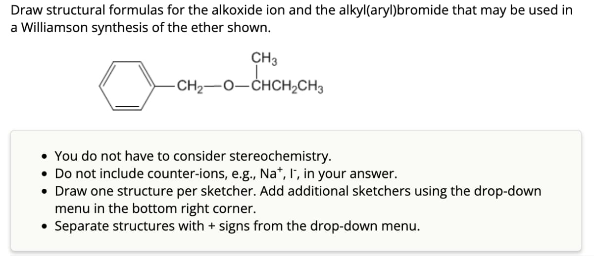 Draw structural formulas for the alkoxide ion and the alkyl(aryl)bromide that may be used in
a Williamson synthesis of the ether shown.
0
CH3
-CH2−O−CHCH,CH3
CHCH₂CH3
• You do not have to consider stereochemistry.
• Do not include counter-ions, e.g., Na+, I, in your answer.
• Draw one structure per sketcher. Add additional sketchers using the drop-down
menu in the bottom right corner.
Separate structures with + signs from the drop-down menu.