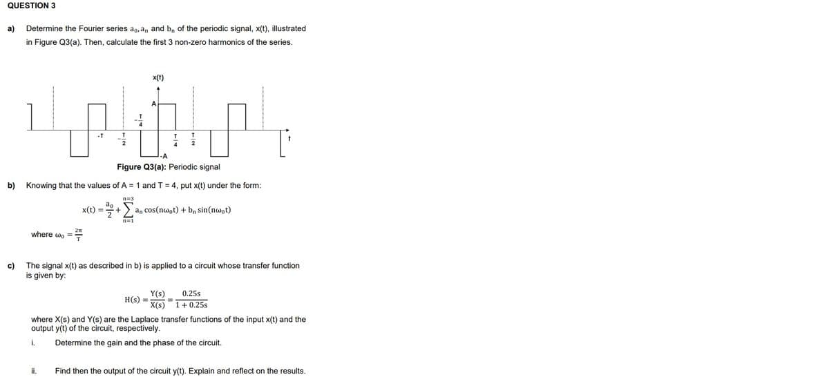 QUESTION 3
a) Determine the Fourier series ao, an and bn of the periodic signal, x(t), illustrated
in Figure Q3(a). Then, calculate the first 3 non-zero harmonics of the series.
b)
where wo =
-T
x(t) =
ii.
x(t)
an
A
Knowing that the values of A = 1 and T = 4, put x(t) under the form:
n=3
+
Σ an cos(nwot) + bn sin(nwot)
n=1
T
4
T
2
-A
Figure Q3(a): Periodic signal
c)
The signal x(t) as described in b) is applied to a circuit whose transfer function
is given by:
Y(s)
0.25s
H(s) = =
x(s) 1 +0.25s
where X(s) and Y(s) are the Laplace transfer functions of the input x(t) and the
output y(t) of the circuit, respectively.
i.
Determine the gain and the phase of the circuit.
Find then the output of the circuit y(t). Explain and reflect on the results.