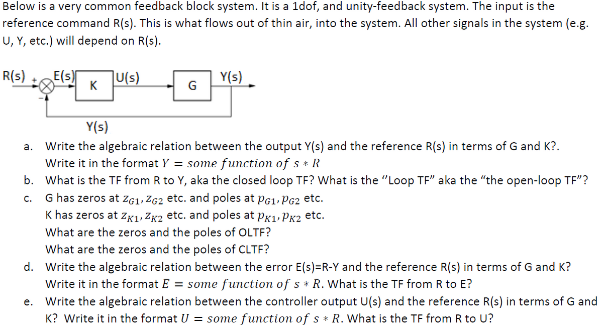 Below is a very common feedback block system. It is a 1dof, and unity-feedback system. The input is the
reference command R(s). This is what flows out of thin air, into the system. All other signals in the system (e.g.
U, Y, etc.) will depend on R(s).
R(s)
a.
E(s)
e.
K
U(s)
G
Y(s)
Write the algebraic relation between the output Y(s) and the reference R(s) in terms of G and K?.
Write it in the format Y = some function of s * R
b. What is the TF from R to Y, aka the closed loop TF? What is the "Loop TF" aka the "the open-loop TF"?
G has zeros at ZG1, ZG2 etc. and poles at PG1, PG2 etc.
C.
K has zeros at ZK1, ZK2 etc. and poles at PK1, PK2 etc.
What are the zeros and the poles of OLTF?
What are the zeros and the poles of CLTF?
d. Write the algebraic relation between the error E(s)=R-Y and the reference R(s) in terms of G and K?
Write it in the format E = some function of s * R. What is the TF from R to E?
Write the algebraic relation between the controller output U(s) and the reference R(s) in terms of G and
K? Write it in the format U = some function of s * R. What is the TF from R to U?
Y(s)
