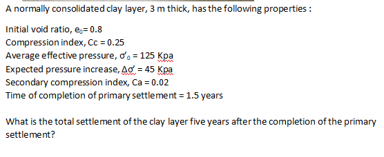 A normally consolidated clay layer, 3 m thick, has the following properties:
Initial void ratio, e₁=0.8
Compression index, Cc = 0.25
Average effective pressure, o'o = 125 Kpa
Expected pressure increase, Ao = 45 Kpa
Secondary compression index, Ca = 0.02
Time of completion of primary settlement = 1.5 years
What is the total settlement of the clay layer five years after the completion of the primary
settlement?