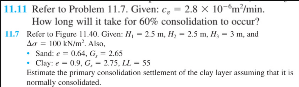 11.11 Refer to Problem 11.7. Given: c = 2.8 × 10-6m²/min.
How long will it take for 60% consolidation to occur?
11.7 Refer to Figure 11.40. Given: H₁ = 2.5 m, H₂ = 2.5 m, H3 = 3 m, and
Ao = 100 kN/m². Also,
• Sand: e = 0.64, G, = 2.65
• Clay: e = 0.9, G, = 2.75, LL = 55
Estimate the primary consolidation settlement of the clay layer assuming that it is
normally consolidated.