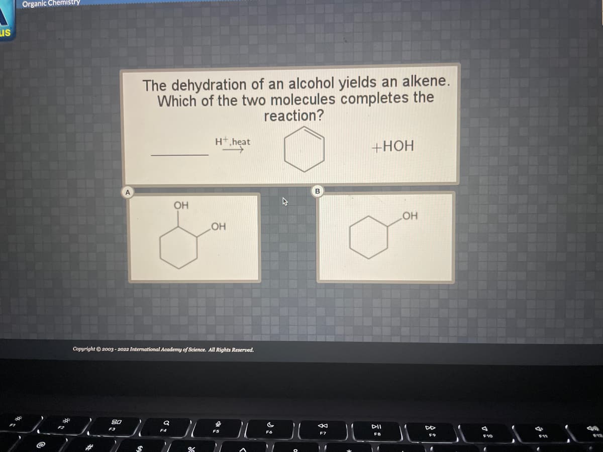 LIS
B
Organic Chemistry
8.0
The dehydration of an alcohol yields an alkene.
Which of the two molecules completes the
reaction?
F3
Copyright © 2003-2022 International Academy of Science. All Rights Reserved.
)
(
$
OH
F4
)
H+,heat
→→→→→→→→→
%
OH
C
FO
4
B
←
F7
+HOH
DII
F8
1
OH
DD
F10