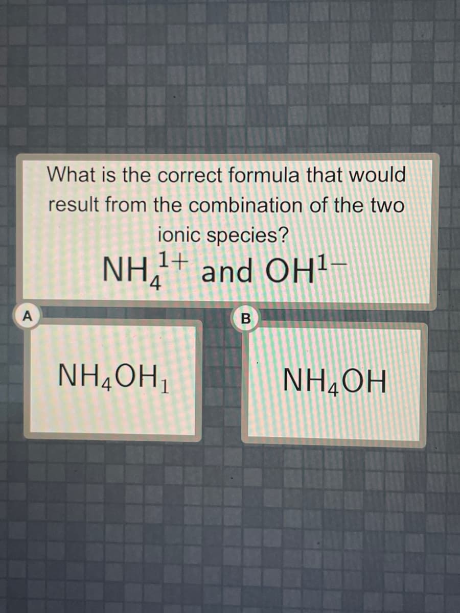 A
What is the correct formula that would
result from the combination of the two
ionic species?
NH₂1¹+ and OH¹-
4
NH₂OH₁
B
NH₂OH