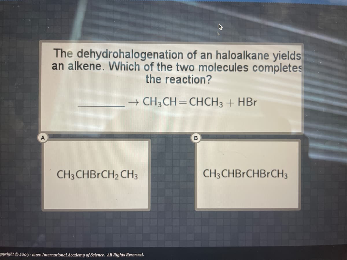 A
The dehydrohalogenation of an haloalkane yields
an alkene. Which of the two molecules completes
the reaction?
→ CH₂CH=CHCH3 + HBr
CH3CHBRCH₂ CH3
pyright © 2003-2022 International Academy of Science. All Rights Reserved.
B
CH3CHBRCHBrCH3