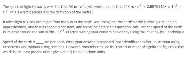 The speed of light is exactly e = 299792458 m - s1. (Also written 299, 792, 458 m - s-1 or 2.99792458 × 10°m -
s1. This is exact because it is the definition of the metre.)
It takes light 8.3 minutes to get from the sun to the earth. Assuming that the earth's orbit is exactly circular (an
approximation) and that its speed is constant, and using the data in this question, calculate the speed of the earth
in its orbit around the sun in km · hr. Practise writing your conversions clearly using the 'multiply by 1' technique.
Speed of the earth =_ km per hour. Write your answer in standard (not scientific) notation, i.e. without using
exponents, and without using commas. However, remember to use the correct number of significant figures. (Hint:
which is the least precise of the given data?) Do not include units.
