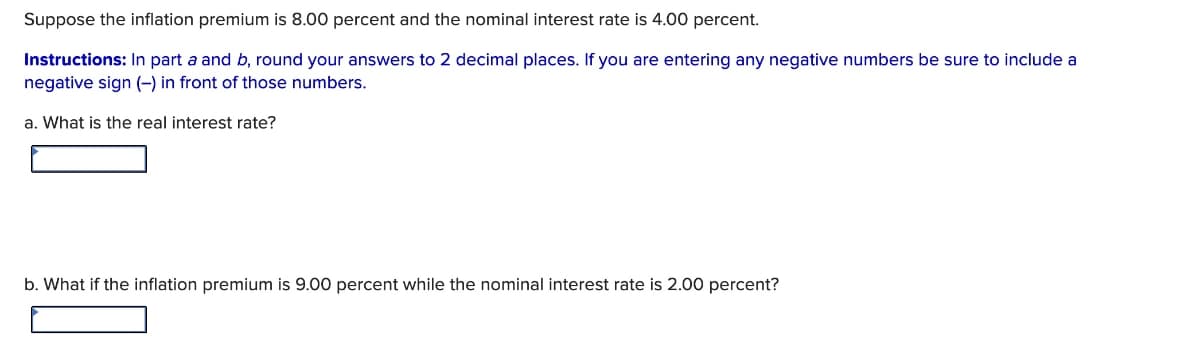 Suppose the inflation premium is 8.00 percent and the nominal interest rate is 4.00 percent.
Instructions: In part a and b, round your answers to 2 decimal places. If you are entering any negative numbers be sure to include a
negative sign (-) in front of those numbers.
a. What is the real interest rate?
b. What if the inflation premium is 9.00 percent while the nominal interest rate is 2.00 percent?