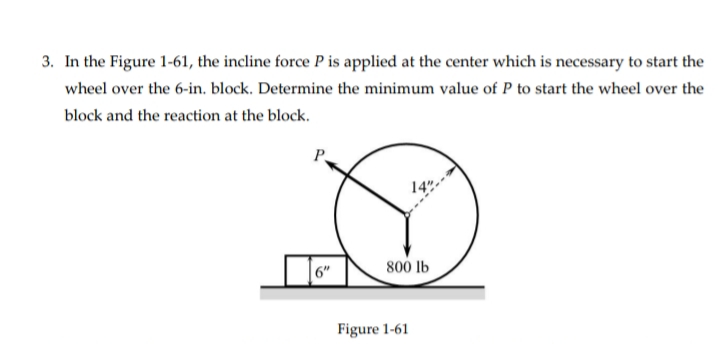 3. In the Figure 1-61, the incline force P is applied at the center which is necessary to start the
wheel over the 6-in. block. Determine the minimum value of P to start the wheel over the
block and the reaction at the block.
14"
6"
800 lb
Figure 1-61