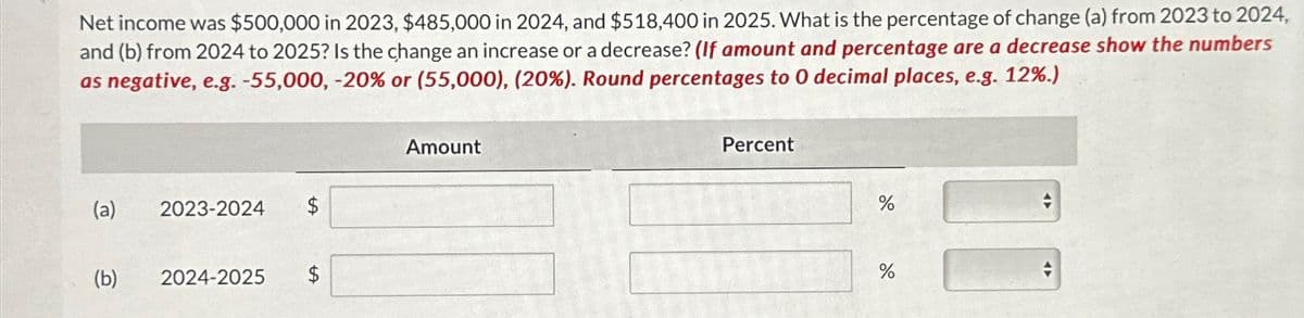 Net income was $500,000 in 2023, $485,000 in 2024, and $518,400 in 2025. What is the percentage of change (a) from 2023 to 2024,
and (b) from 2024 to 2025? Is the change an increase or a decrease? (If amount and percentage are a decrease show the numbers
as negative, e.g. -55,000, -20% or (55,000), (20%). Round percentages to 0 decimal places, e.g. 12%.)
(a)
(b)
2023-2024
2024-2025
$
$
Amount
Percent
%
%
