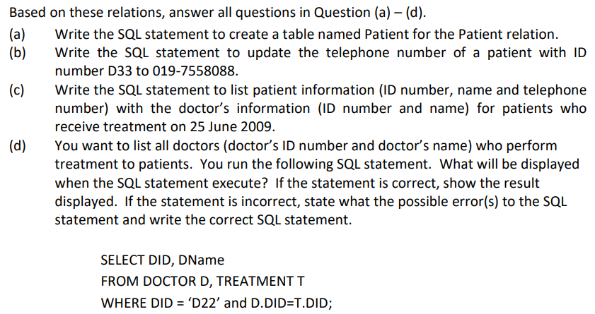 Based on these relations, answer all questions in Question (a) - (d).
Write the SQL statement to create a table named Patient for the Patient relation.
Write the SQL statement to update the telephone number of a patient with ID
number D33 to 019-7558088.
(a)
(b)
(c)
(d)
Write the SQL statement to list patient information (ID number, name and telephone
number) with the doctor's information (ID number and name) for patients who
receive treatment on 25 June 2009.
You want to list all doctors (doctor's ID number and doctor's name) who perform
treatment to patients. You run the following SQL statement. What will be displayed
when the SQL statement execute? If the statement is correct, show the result
displayed. If the statement is incorrect, state what the possible error(s) to the SQL
statement and write the correct SQL statement.
SELECT DID, DName
FROM DOCTOR D, TREATMENT T
WHERE DID = 'D22' and D.DID=T.DID;