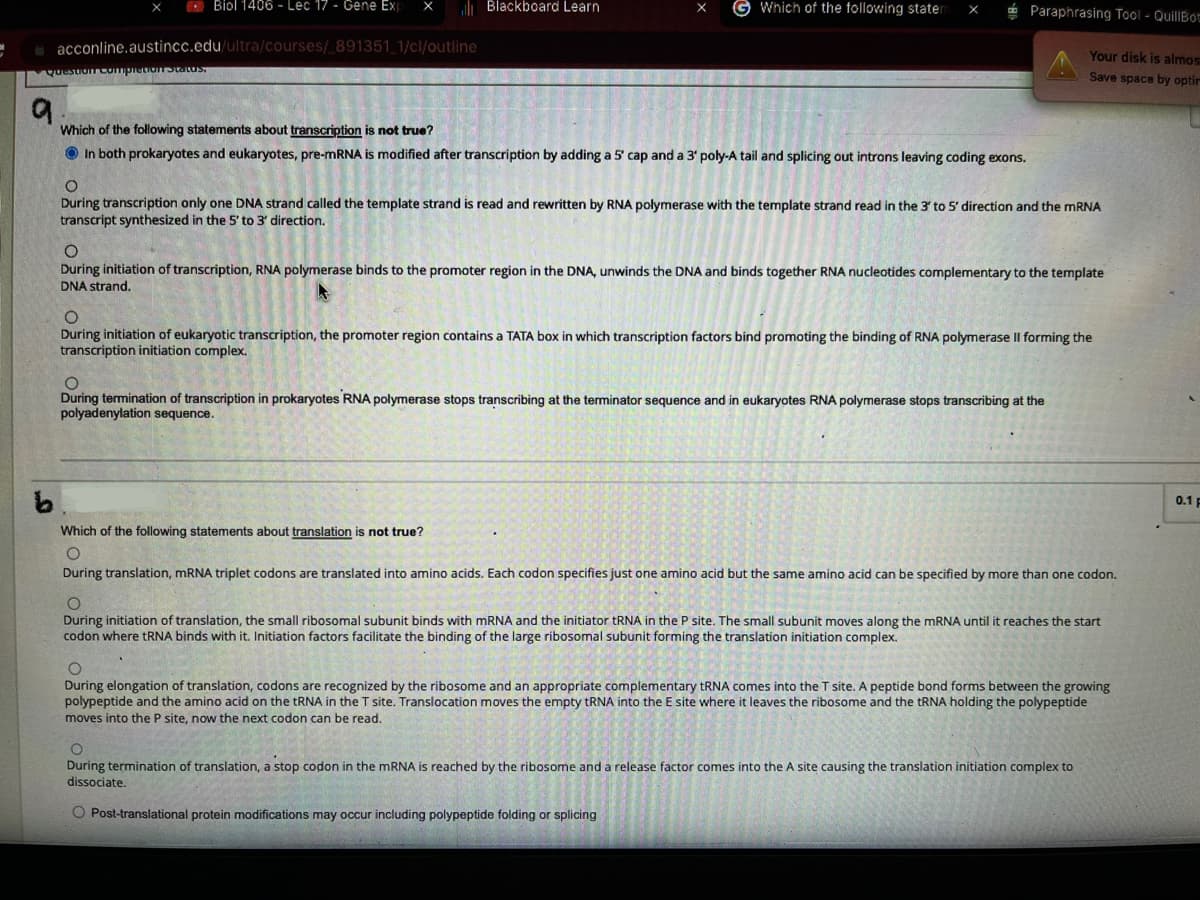 Biol 1406-Lec 17 - Gene Exp X
acconline.austincc.edu/ultra/courses/_891351_1/cl/outline
Question completion Status.
Blackboard Learn
Which of the following stater X
9.
Which of the following statements about transcription is not true?
In both prokaryotes and eukaryotes, pre-mRNA is modified after transcription by adding a 5' cap and a 3' poly-A tail and splicing out introns leaving coding exons.
Paraphrasing Tool - QuillBot
Your disk is almos
Save space by optir
O
During transcription only one DNA strand called the template strand is read and rewritten by RNA polymerase with the template strand read in the 3' to 5' direction and the mRNA
transcript synthesized in the 5' to 3' direction.
O
During initiation of transcription, RNA polymerase binds to the promoter region in the DNA, unwinds the DNA and binds together RNA nucleotides complementary to the template
DNA strand.
O
During initiation of eukaryotic transcription, the promoter region contains a TATA box in which transcription factors bind promoting the binding of RNA polymerase Il forming the
transcription initiation complex.
not true?
O
During termination of transcription in prokaryotes RNA polymerase stops transcribing at the terminator sequence and in eukaryotes RNA polymerase stops transcribing at the
polyadenylation sequence.
Which of the following statements about translation
O
During translation, mRNA triplet codons are translated into amino acids. Each codon specifies just one amino acid but the same amino acid can be specified by more than one codon.
During initiation of translation, the small ribosomal subunit binds with mRNA and the initiator tRNA in the P site. The small subunit moves along the mRNA until it reaches the start
codon where tRNA binds with it. Initiation factors facilitate the binding of the large ribosomal subunit forming the translation initiation complex.
O
During elongation of translation, codons are recognized by the ribosome and an appropriate complementary tRNA comes into the T site. A peptide bond forms between the growing
polypeptide and the amino acid on the tRNA in the T site. Translocation moves the empty tRNA into the E site where it leaves the ribosome and the tRNA holding the polypeptide
moves into the P site, now the next codon can be read.
O
During termination of translation, a stop codon in the mRNA is reached by the ribosome and a release factor comes into the A site causing the translation initiation complex to
dissociate.
O Post-translational protein modifications may occur including polypeptide folding or splicing
0.1 F