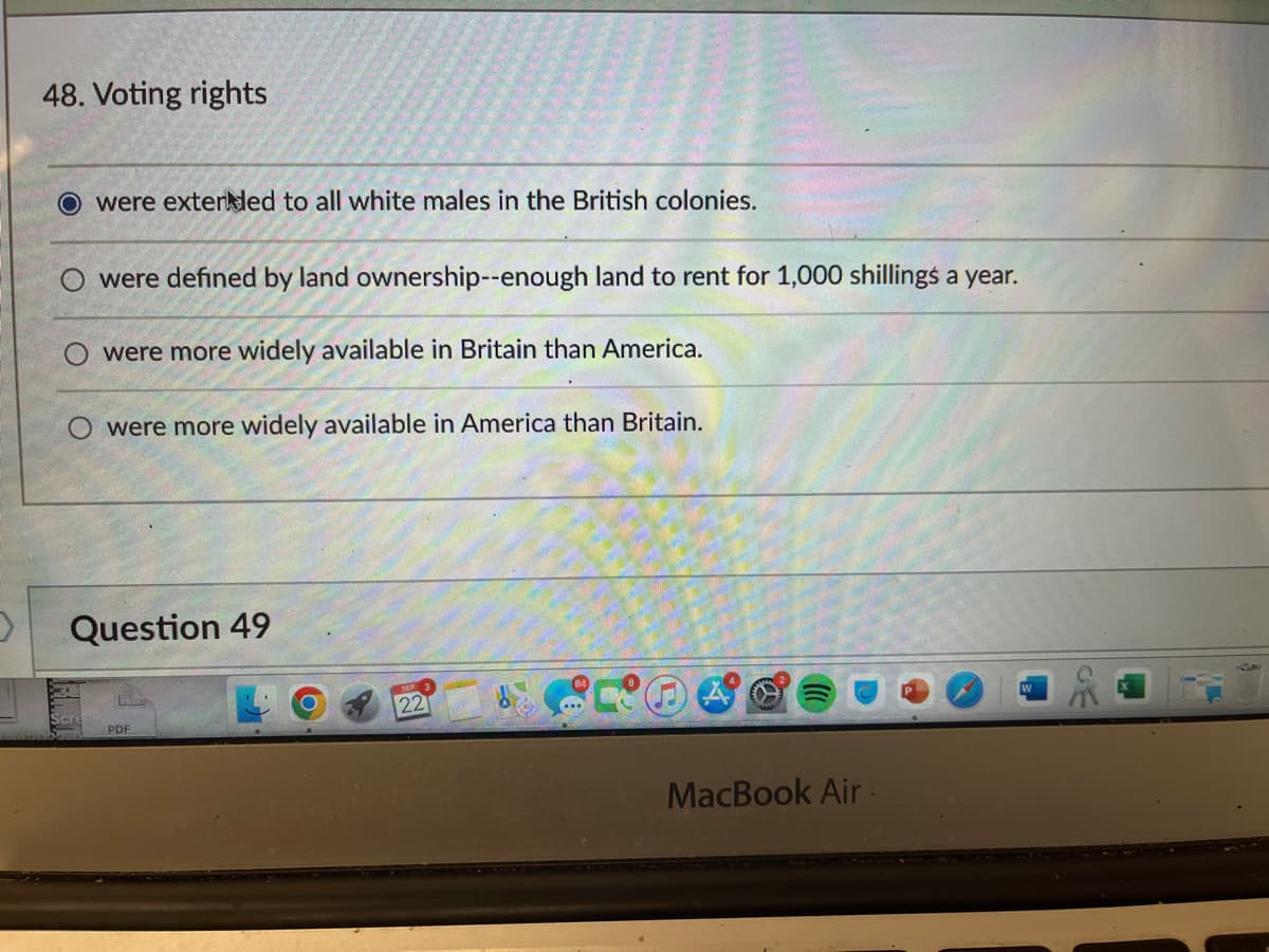 48. Voting rights
O were extended to all white males in the British colonies.
were defined by land ownership--enough land to rent for 1,000 shillings a year.
were more widely available in Britain than America.
O were more widely available in America than Britain.
Question 49
PDF
22
MacBook Air.