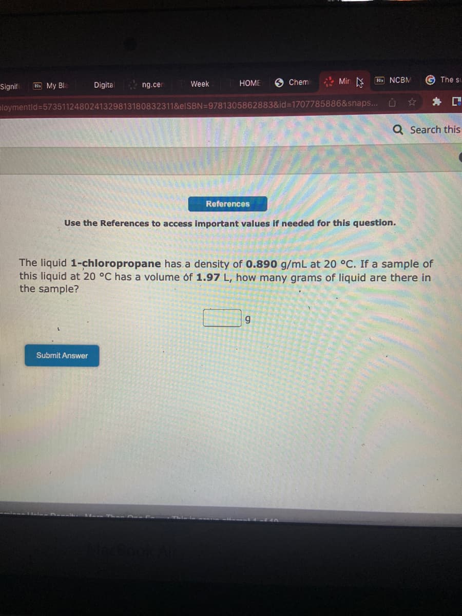 Signifi Bb My Bla
Digital
ng.cen
Week
Submit Answer
HOME
References
Chemi
ploymentid=5735112480241329813180832311&elSBN=9781305862883&id=1707785886&snaps...
Min
Bb NCBM
g
Use the References to access important values if needed for this question.
G The st
✰ C
Q Search this
The liquid 1-chloropropane has a density of 0.890 g/mL at 20 °C. If a sample of
this liquid at 20 °C has a volume of 1.97 L, how many grams of liquid are there in
the sample?