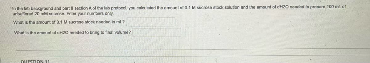 In the lab background and part II section A of the lab protocol, you calculated the amount of 0.1 M sucrose stock solution and the amount of dH2O needed to prepare 100 mL of
unbuffered 20 mM sucrose. Enter your numbers only.
What is the amount of 0.1 M sucrose stock needed in mL?
What is the amount of dH2O needed to bring to final volume?
QUESTION 11