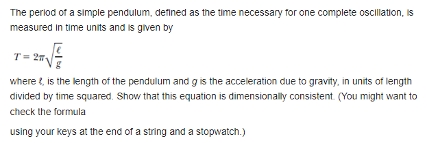 The period of a simple pendulum, defined as the time necessary for one complete oscillation, is
measured in time units and is given by
T = 2
where {, is the length of the pendulum and g is the acceleration due to gravity, in units of length
divided by time squared. Show that this equation is dimensionally consistent. (You might want to
check the formula
using your keys at the end of a string and a stopwatch.)
