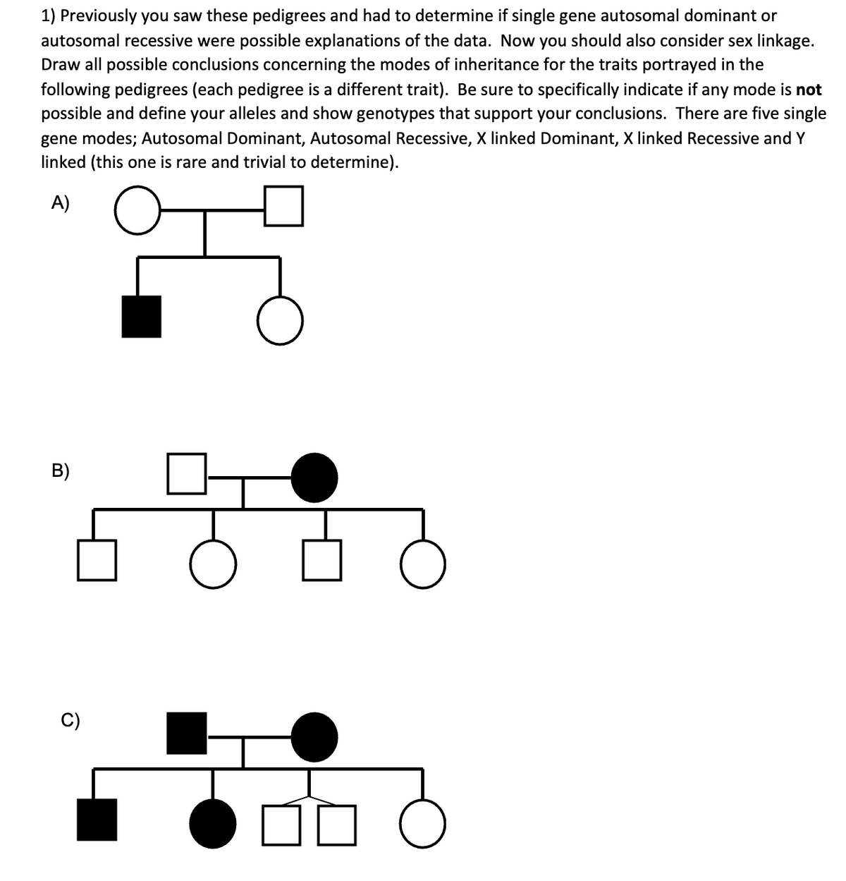 1) Previously you saw these pedigrees and had to determine if single gene autosomal dominant or
autosomal recessive were possible explanations of the data. Now you should also consider sex linkage.
Draw all possible conclusions concerning the modes of inheritance for the traits portrayed in the
following pedigrees (each pedigree is a different trait). Be sure to specifically indicate if any mode is not
possible and define your alleles and show genotypes that support your conclusions. There are five single
gene modes; Autosomal Dominant, Autosomal Recessive, X linked Dominant, X linked Recessive and Y
linked (this one is rare and trivial to determine).
A)
F
B)