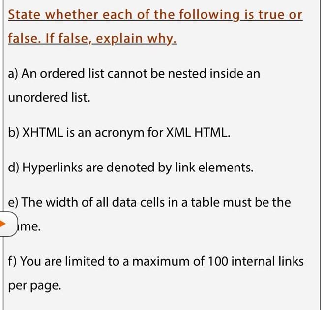 State whether each of the following_is true or
false. If false, explain why.
a) An ordered list cannot be nested inside an
unordered list.
b) XHTML is an acronym for XML HTML.
d) Hyperlinks are denoted by link elements.
e) The width of all data cells in a table must be the
Ime.
f) You are limited to a maximum of 100 internal links
per page.
