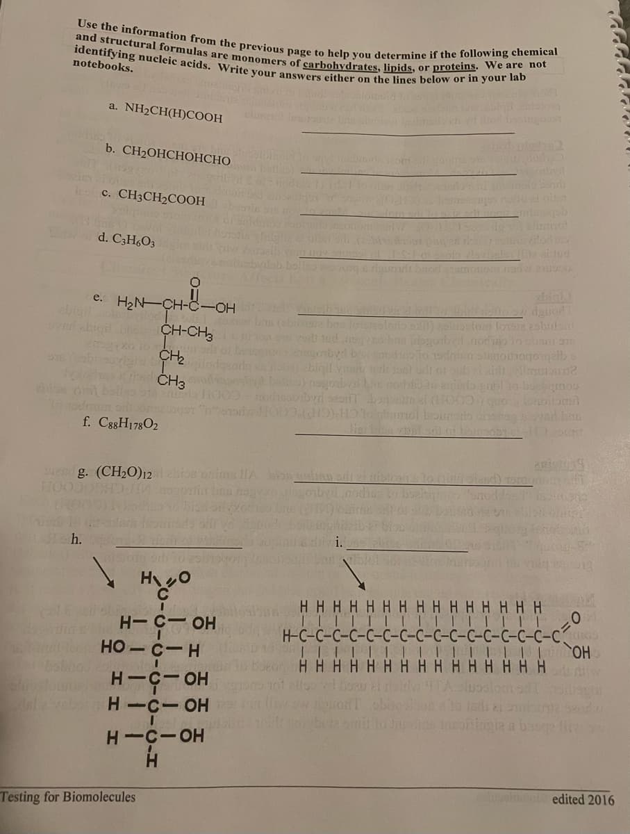 Use the information from the previous page to help you determine if the following chemical
and structural formulas are monomers of carbohydrates, lipids, or proteins. We are not
identifying nucleic acids. Write your answers either on the lines below or in your lab
notebooks.
a. NH2CH(H)COOH
b. CH2OHCHОНСНО
les c. CH3CH2COOH
Alumo
ilodo
d. C3H6O3
e. H2N-CH-C-OH
bigil
(2bio19ie bas lotereslorio ) luostom lovae 2sbnln
CH-CH,
CH2
eoilo 19drm slonoihogonqeib
oe) abiqil
ČH3
di
f. C88H178O2
eed g. (CH2O)12bios onims lHA b en adt ef iblh
Lh.
H-C- OH
HO - C-H
ННННННННННННННН
TI||| ||| | | |I|||
H-C-C-
C-C-C-C-CRO
HO.
НННННННННННН ННН
H-C- OH
H -C-OH
H-C-OH
H.
edited 2016
Testing for Biomolecules
