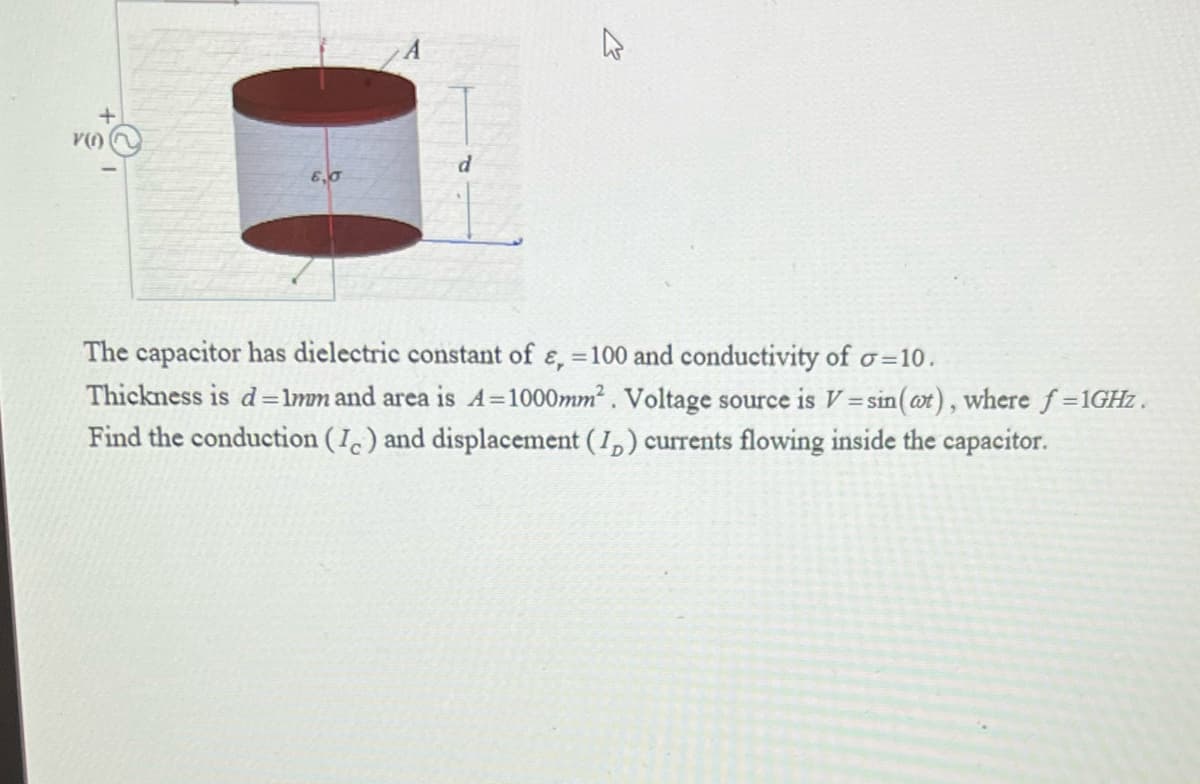 d
6,0
The capacitor has dielectric constant of e, =100 and conductivity of o=10.
Thickness is d=lmm and area is A=1000mm. Voltage source is V =sin(ot), where f 1GHZ.
Find the conduction (I) and displacement (I,) currents flowing inside the capacitor.
