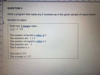 QUESTION 3
Write a program that reads any 5 numbers as in the given sample of output below.
Sample of output
Enter any S integer value.
12 -1 30
The mumber of positive yalue is 3
The mumbers are: 123
The mumber of negative yalue is I
The numbers are: -1
The O number is I
The total is 5.0
The average is 1.25

