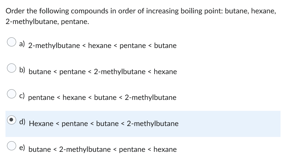 Order the following compounds in order of increasing boiling point: butane, hexane,
2-methylbutane, pentane.
a) 2-methylbutane < hexane < pentane < butane
b) butane < pentane < 2-methylbutane < hexane
c) pentane < hexane < butane < 2-methylbutane
Hexane < pentane < butane < 2-methylbutane
e) butane < 2-methylbutane < pentane < hexane