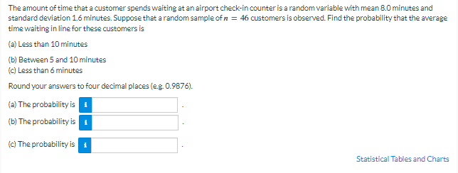 The amount of time that a customer spends waiting at an airport check-in counter is a random variable with mean 8.0 minutes and
standard deviation 1.6 minutes. Suppose that arandom sample of n = 46 customers is observed. Find the probability that the average
time waiting in line for these customers is
(a) Less than 10 minutes
(b) Between 5 and 10 minutes
(C) Less than 6 minutes
Round your answers to four decimal places (eg. 0.9876).
(a) The probability is i
(b) The probability is i
(c) The probability is
Statistical Tables and Charts

