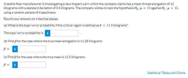 A textile fiber manufacturer is investigating a newdrapery yarn, which the company claims has a mean thread elongation of 12
kilograms with a standard deviation of 0.5 kilograms. The companywishes to test the hypothesis Ho:u = 12 against H1 :µ < 12,
using a random sample of 4 specimens.
Round your answers to 4 decimal places.
(a) What is the type l error probability if the critical region is defined asa < I1.5 kilograms?
The type l error probability is
(b) Find ßfor the case where the true mean elongation is 11.28 kilograms.
ß = 1
(C) Find ßfor the case where the true mean is 11.5 kilograms.
Statistical Tables and Charts

