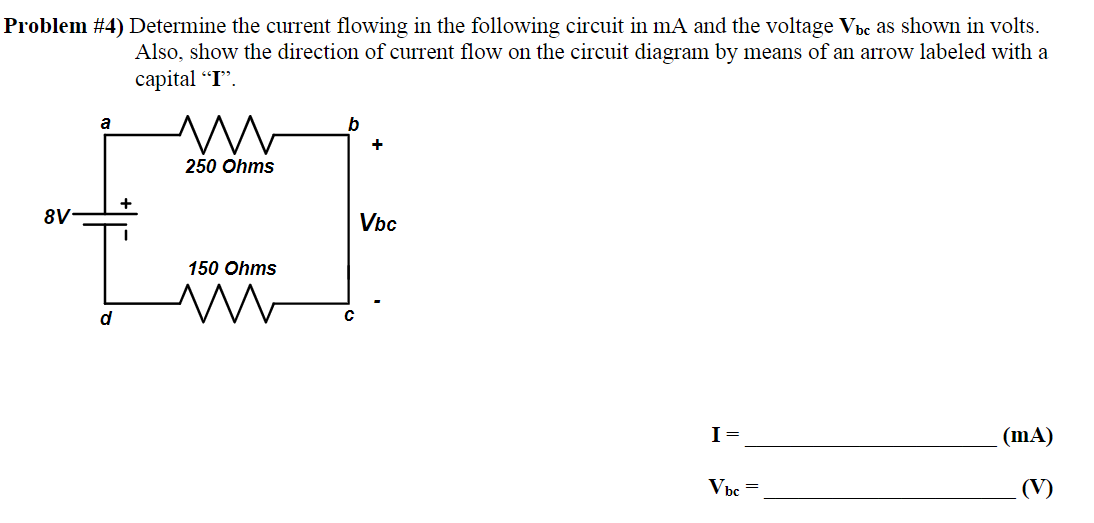 Problem #4) Determine the current flowing in the following circuit in mA and the voltage Vbc as shown in volts.
Also, show the direction of current flow on the circuit diagram by means of an arrow labeled with a
capital "I".
8V-
a
d
m
250 Ohms
150 Ohms
M
b
+
Vbc
I =
Vbc=
(mA)