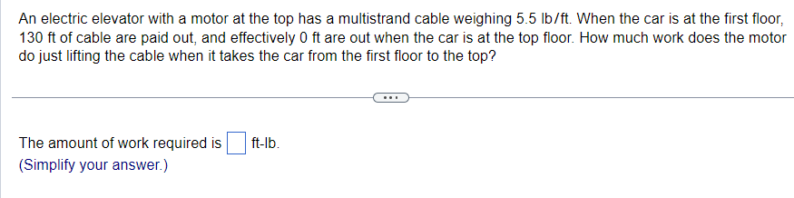 An electric elevator with a motor at the top has a multistrand cable weighing 5.5 lb/ft. When the car is at the first floor,
130 ft of cable are paid out, and effectively 0 ft are out when the car is at the top floor. How much work does the motor
do just lifting the cable when it takes the car from the first floor to the top?
The amount of work required is
(Simplify your answer.)
ft-lb.