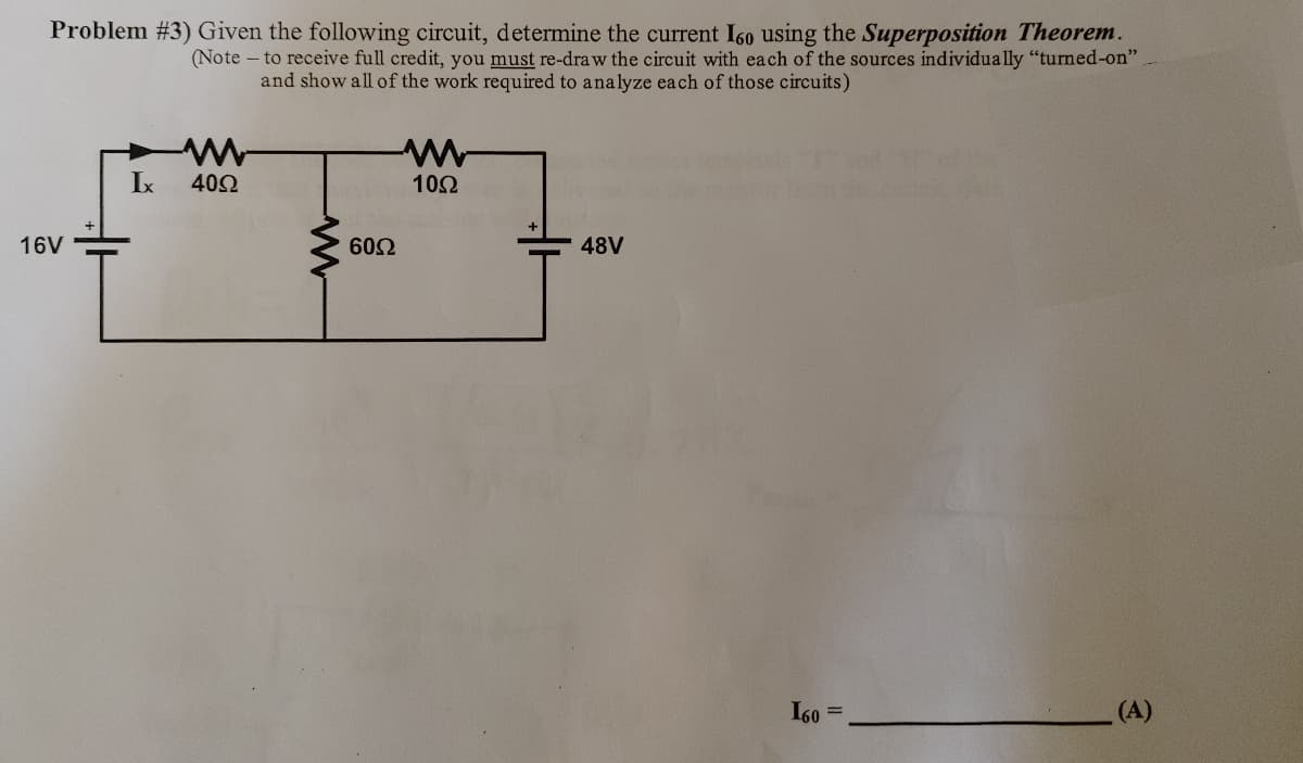 Problem #3) Given the following circuit, determine the current I60 using the Superposition Theorem.
(Note- to receive full credit, you must re-draw the circuit with each of the sources individually "turned-on"
and show all of the work required to analyze each of those circuits)
16V
Ix
4092
60Ω
1092
48V
160
(A)